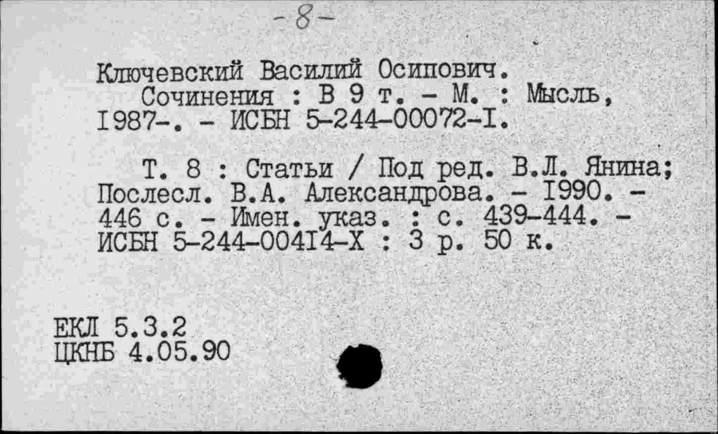 ﻿-8-
Ключевский Василий Осипович.
Сочинения : В 9 т. - М. : Мысль, 1987-. - ИСБН 5-244-00072-1.
Т. 8 : Статьи / Под ред. В.Л. Янина Послесл. В.А. Александрова. - 1990. -446 с. - Имен. указ. : с. 439-444. -ИСБН 5-244-00414-Х : 3 р. 50 к.
5.3.2
; 4.05.90